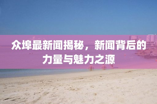 眾埠最新聞揭秘，新聞背后的力量與魅力之源