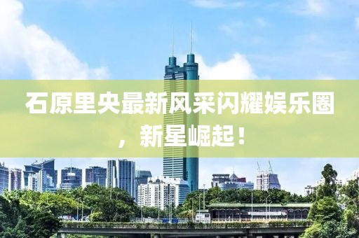 石原里央最新風(fēng)采閃耀娛樂(lè)圈，新星崛起！
