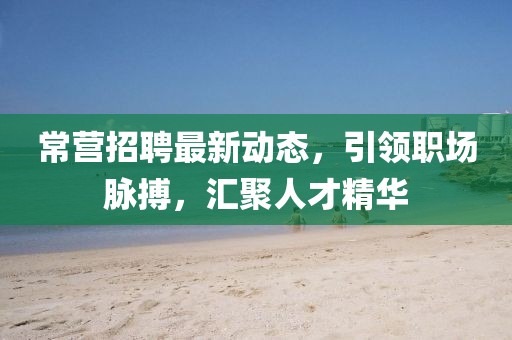 常營(yíng)招聘最新動(dòng)態(tài)，引領(lǐng)職場(chǎng)脈搏，匯聚人才精華