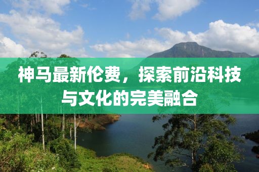 神馬最新倫費(fèi)，探索前沿科技與文化的完美融合