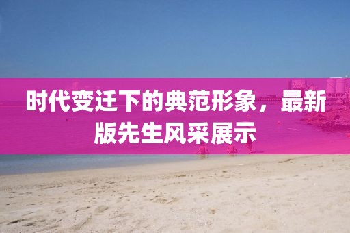 時代變遷下的典范形象，最新版先生風采展示