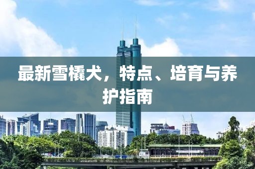 最新雪橇犬，特點、培育與養(yǎng)護指南
