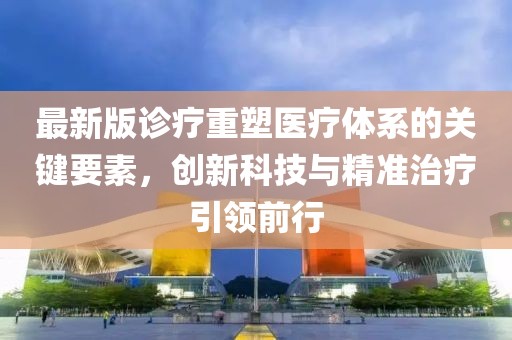 最新版診療重塑醫(yī)療體系的關(guān)鍵要素，創(chuàng)新科技與精準(zhǔn)治療引領(lǐng)前行