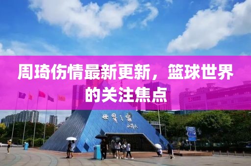 周琦傷情最新更新，籃球世界的關注焦點