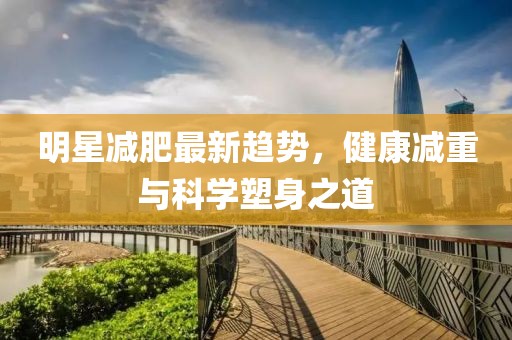 明星減肥最新趨勢，健康減重與科學(xué)塑身之道
