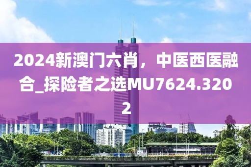 2024新澳門六肖，中醫(yī)西醫(yī)融合_探險(xiǎn)者之選MU7624.3202