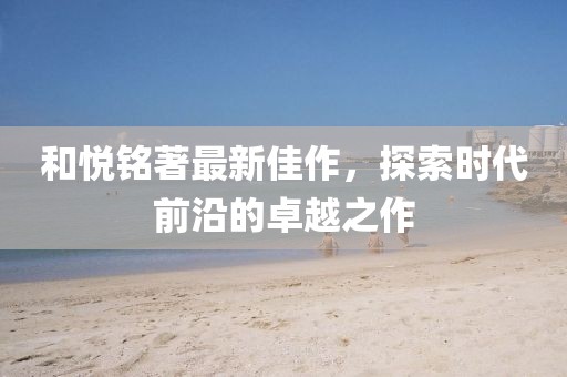 和悅銘著最新佳作，探索時(shí)代前沿的卓越之作