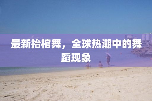 最新抬棺舞，全球熱潮中的舞蹈現(xiàn)象