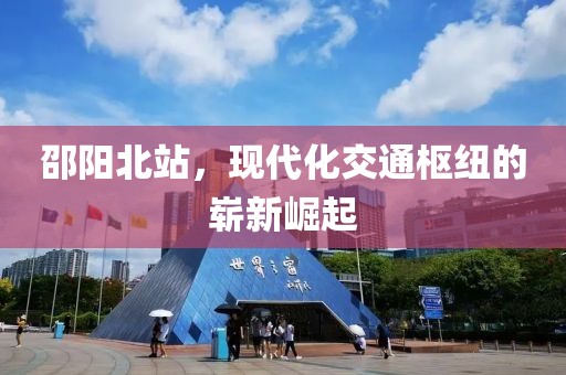 邵陽北站，現(xiàn)代化交通樞紐的嶄新崛起