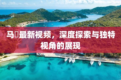 馬喆最新視頻，深度探索與獨(dú)特視角的展現(xiàn)