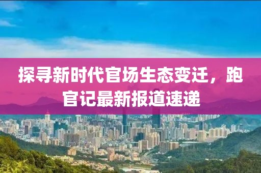 探尋新時(shí)代官場(chǎng)生態(tài)變遷，跑官記最新報(bào)道速遞