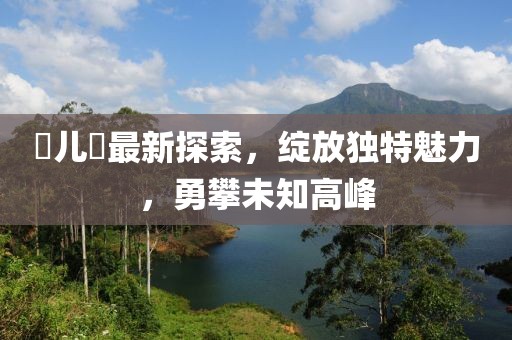 玥兒玥最新探索，綻放獨(dú)特魅力，勇攀未知高峰