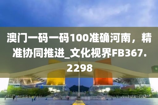 澳門一碼一碼100準(zhǔn)確河南，精準(zhǔn)協(xié)同推進(jìn)_文化視界FB367.2298