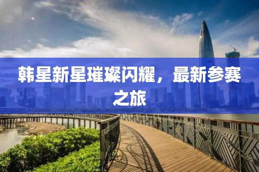 韓星新星璀璨閃耀，最新參賽之旅