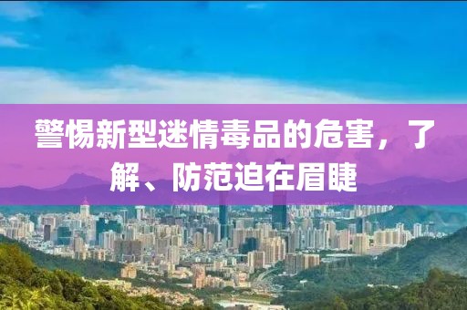 警惕新型迷情毒品的危害，了解、防范迫在眉睫