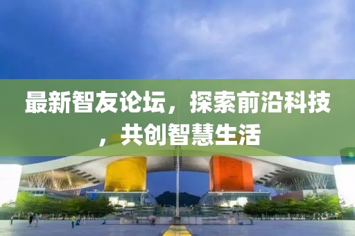 最新智友論壇，探索前沿科技，共創(chuàng)智慧生活