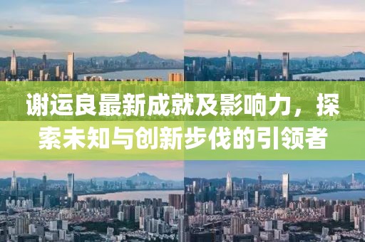 謝運良最新成就及影響力，探索未知與創(chuàng)新步伐的引領(lǐng)者