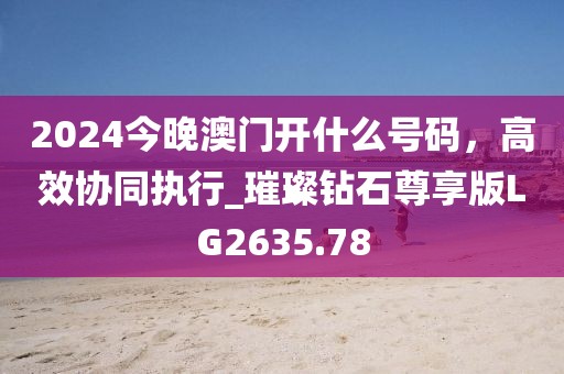 2024今晚澳門開什么號碼，高效協(xié)同執(zhí)行_璀璨鉆石尊享版LG2635.78