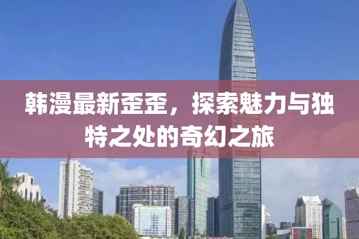 韓漫最新歪歪，探索魅力與獨(dú)特之處的奇幻之旅