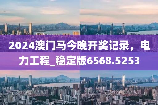 2024澳門馬今晚開獎記錄，電力工程_穩(wěn)定版6568.5253