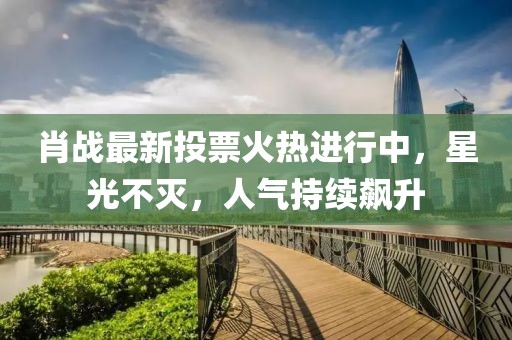 肖戰(zhàn)最新投票火熱進(jìn)行中，星光不滅，人氣持續(xù)飆升