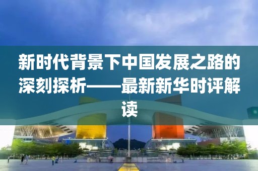 新時(shí)代背景下中國(guó)發(fā)展之路的深刻探析——最新新華時(shí)評(píng)解讀