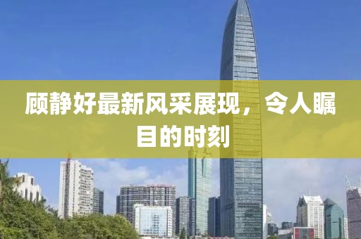 顧靜好最新風(fēng)采展現(xiàn)，令人矚目的時(shí)刻