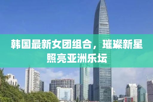 韓國最新女團(tuán)組合，璀璨新星照亮亞洲樂壇