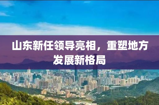 山東新任領(lǐng)導(dǎo)亮相，重塑地方發(fā)展新格局