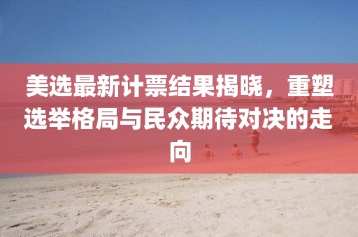 美選最新計票結(jié)果揭曉，重塑選舉格局與民眾期待對決的走向