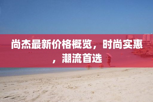 尚杰最新價格概覽，時尚實惠，潮流首選