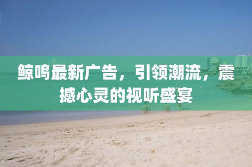 鯨鳴最新廣告，引領(lǐng)潮流，震撼心靈的視聽盛宴