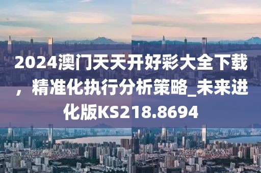 2024澳門天天開好彩大全下載，精準化執(zhí)行分析策略_未來進化版KS218.8694