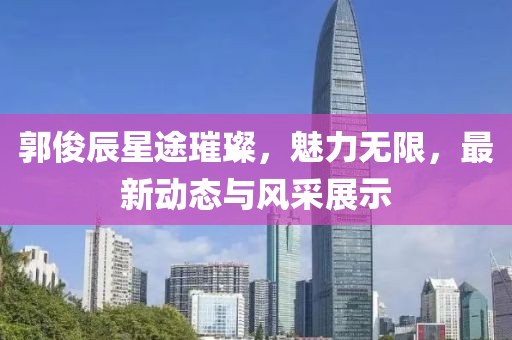 郭俊辰星途璀璨，魅力無限，最新動態(tài)與風(fēng)采展示