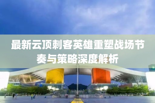 最新云頂刺客英雄重塑戰(zhàn)場節(jié)奏與策略深度解析