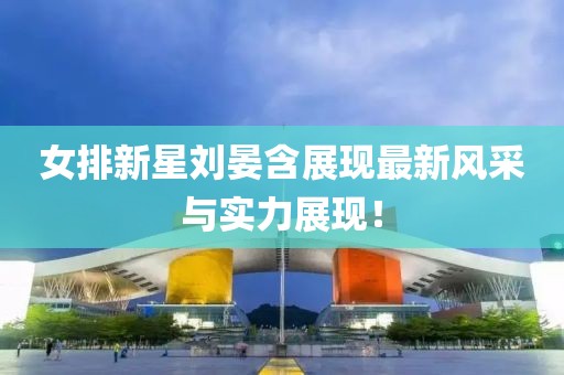 女排新星劉晏含展現(xiàn)最新風(fēng)采與實力展現(xiàn)！