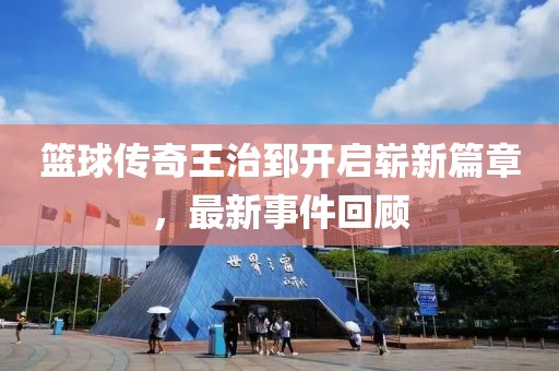 籃球傳奇王治郅開啟嶄新篇章，最新事件回顧