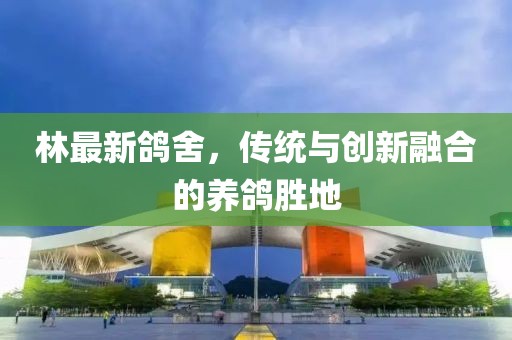 林最新鴿舍，傳統(tǒng)與創(chuàng)新融合的養(yǎng)鴿勝地