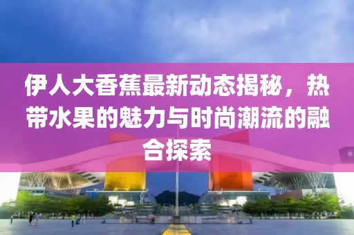 伊人大香蕉最新動態(tài)揭秘，熱帶水果的魅力與時尚潮流的融合探索