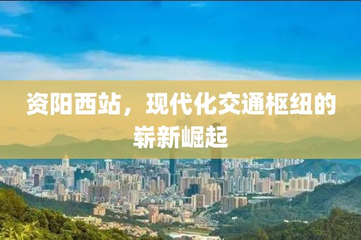 資陽(yáng)西站，現(xiàn)代化交通樞紐的嶄新崛起