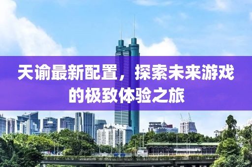 天諭最新配置，探索未來(lái)游戲的極致體驗(yàn)之旅