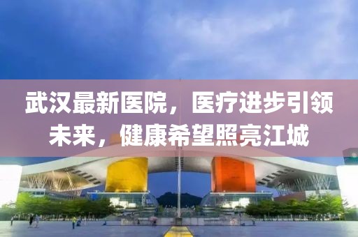 武漢最新醫(yī)院，醫(yī)療進(jìn)步引領(lǐng)未來，健康希望照亮江城