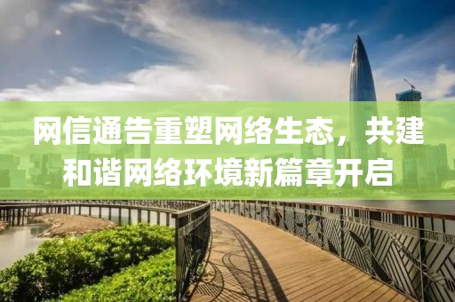 網(wǎng)信通告重塑網(wǎng)絡(luò)生態(tài)，共建和諧網(wǎng)絡(luò)環(huán)境新篇章開啟