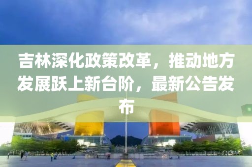 吉林深化政策改革，推動(dòng)地方發(fā)展躍上新臺(tái)階，最新公告發(fā)布