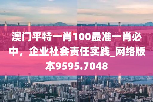 澳門(mén)平特一肖100最準(zhǔn)一肖必中，企業(yè)社會(huì)責(zé)任實(shí)踐_網(wǎng)絡(luò)版本9595.7048