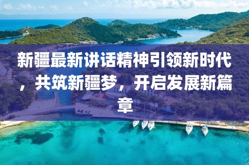 新疆最新講話精神引領(lǐng)新時代，共筑新疆夢，開啟發(fā)展新篇章
