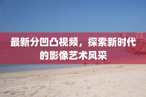 最新分凹凸視頻，探索新時(shí)代的影像藝術(shù)風(fēng)采