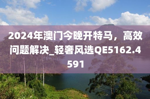 2024年澳門今晚開特馬，高效問題解決_輕奢風(fēng)選QE5162.4591