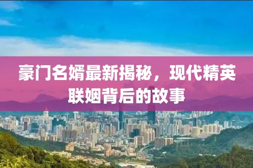 豪門名婿最新揭秘，現(xiàn)代精英聯(lián)姻背后的故事