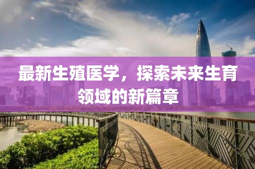 最新生殖醫(yī)學(xué)，探索未來生育領(lǐng)域的新篇章